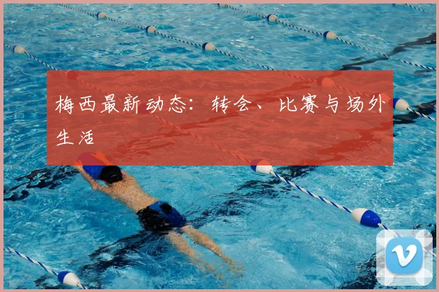 梅西最新动态:转会、比赛与场外生活