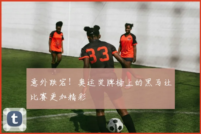 意外跌宕！奥运奖牌榜上的黑马让比赛更加精彩