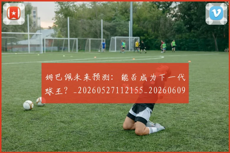 姆巴佩未来预测：能否成为下一代球王？_20260527112155_20260609132817