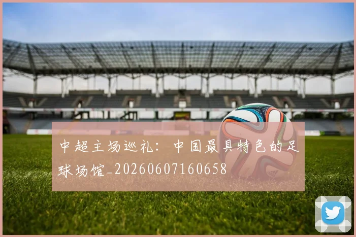 中超主场巡礼:中国最具特色的足球场馆_20260607160658