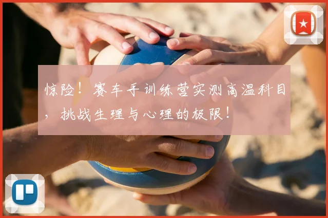 惊险！赛车手训练营实测高温科目，挑战生理与心理的极限！
