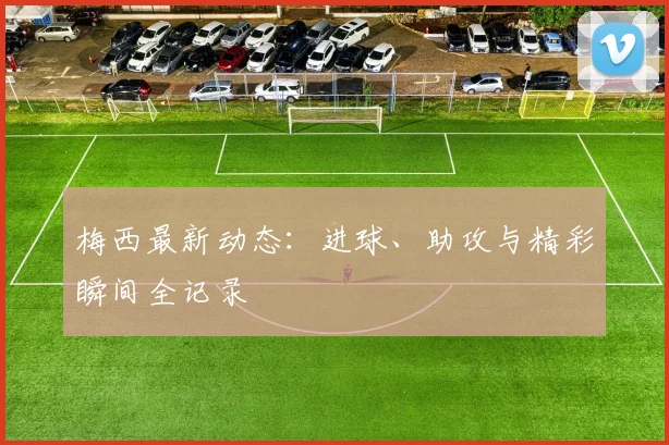 梅西最新动态：进球、助攻与精彩瞬间全记录