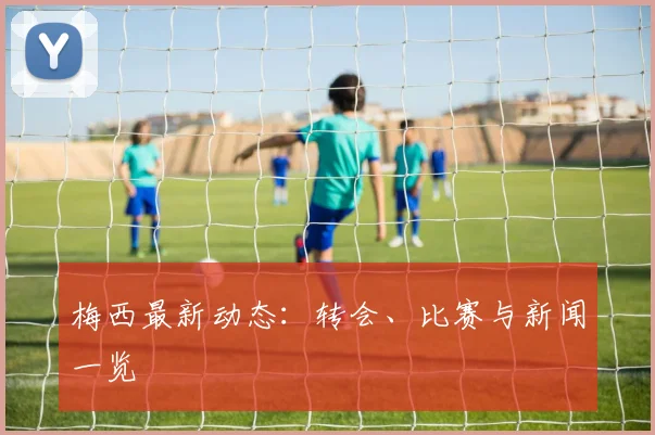 梅西最新动态：转会、比赛与新闻一览